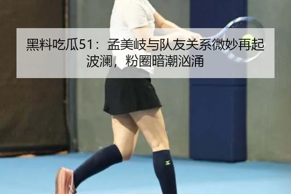 黑料吃瓜51：孟美岐与队友关系微妙再起波澜，粉圈暗潮汹涌